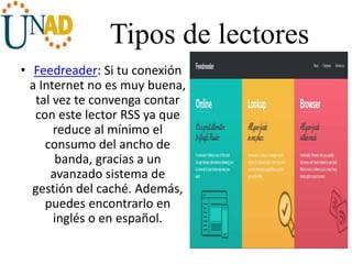 Tipos de lectores
• Feedreader: Si tu conexión
a Internet no es muy buena,
tal vez te convenga contar
con este lector RSS ya que
reduce al mínimo el
consumo del ancho de
banda, gracias a un
avanzado sistema de
gestión del caché. Además,
puedes encontrarlo en
inglés o en español.
 