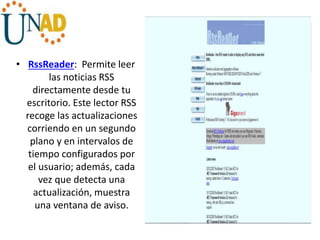 • RssReader: Permite leer
las noticias RSS
directamente desde tu
escritorio. Este lector RSS
recoge las actualizaciones
corriendo en un segundo
plano y en intervalos de
tiempo configurados por
el usuario; además, cada
vez que detecta una
actualización, muestra
una ventana de aviso.
 