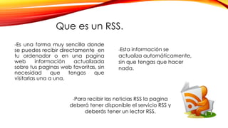 Que es un RSS.
-Es una forma muy sencilla donde
se puedes recibir directamente en
tu ordenador o en una pagina
web información actualizada
sobre tus paginas web favoritas, sin
necesidad que tengas que
visitarlas una a una.
-Esta información se
actualiza automáticamente,
sin que tengas que hacer
nada.
-Para recibir las noticias RSS la pagina
deberá tener disponible el servicio RSS y
deberás tener un lector RSS.
 