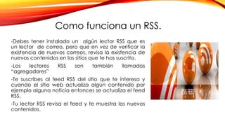 Como funciona un RSS.
-Debes tener instalado un algún lector RSS que es
un lector de correo, pero que en vez de verificar la
existencia de nuevos correos, revisa la existencia de
nuevos contenidos en los sitios que te has suscrito.
-Los lectores RSS son también llamados
“agregadores”
-Te suscribes al feed RSS del sitio que te interesa y
cuando el sitio web actualiza algún contenido por
ejemplo alguna noticia entonces se actualiza el feed
RSS.
-Tu lector RSS revisa el feed y te muestra los nuevos
contenidos.
 