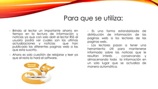Para que se utiliza:
- Brinda al lector un importante ahorro en
tiempo en la lectura de información y
noticias ya que con solo abrir el lector RSS el
usuario podrá ver cuales son las ultimas
actualizaciones y noticias que han
publicado las diferentes paginas web a las
que esta suscrito.
- Ahora es solo cuestión de relajarse y leer ya
que el resto lo hará el software.
- Es una forma estandarizada de
distribución de información de las
paginas web a los lectores de las
paginas web.
- Los lectores pasan a tener una
herramienta útil para mantenerse
informado sobre las noticias que le
resultan interés , conservando y
almacenando toda la información en
un solo lugar que se actualiza de
manera automática.
 