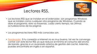 Lectores RSS.
• Los lectores RSS que se instalan en el ordenador, son programas Windows
que se instalan como cualquier otro programa de Windows. Cuando se
abre el programa, éste va trayendo, cada cierto tiempo, las últimas
actualizaciones de las páginas
• Los programas lectores RSS más conocidos son.
• Feedreader. Si tu conexión a Internet no es muy buena, tal vez te convenga
contar con este lector RSS ya que reduce al mínimo el consumo del ancho
de banda, gracias a un avanzado sistema de gestión del caché. Además,
puedes encontrarlo en inglés o en español.
 
