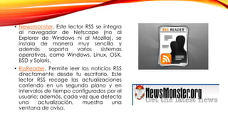 • Newsmonster. Este lector RSS se integra
al navegador de Netscape (no al
Explorer de Windows ni al Mozilla), se
instala de manera muy sencilla y
además soporta varios sistemas
operativos, como Windows, Linux, OSX,
BSD y Solaris.
• RssReader. Permite leer las noticias RSS
directamente desde tu escritorio. Este
lector RSS recoge las actualizaciones
corriendo en un segundo plano y en
intervalos de tiempo configurados por el
usuario; además, cada vez que detecta
una actualización, muestra una
ventana de aviso.
 
