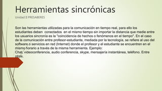 Herramientas sincrónicas
Unidad II PRESABERES
Son las herramientas utilizadas para la comunicación en tiempo real, para ello los
estudiantes deben conectados en el mismo tiempo sin importar la distancia que medie entre
los usuarios sincronía es la "coincidencia de hechos o fenómenos en el tiempo". En el caso
de la comunicación entre profesor-estudiante, mediada por la tecnología, se refiere al uso del
software o servicios en red (Internet) donde el profesor y el estudiante se encuentren en el
mismo horario a través de la misma herramienta. Ejemplo:
Chat, videoconferencia, audio conferencia, skype, mensajería instantánea, teléfono. Entre
otros.
 