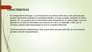 CARACTERISTICAS
• Es independiente del lugar. La comunicación se produce entre dos o más personas que
pueden físicamente ubicados en contextos distintos, e incluso pueden compartir el mismo
espacio. Ej. Los usuarios de un chat podrían estar presentes en un mismo lugar, como por
ejemplo en un aula de informática con conexión en red o un cibercafé; o bien, por el
contrario, podrían estar distanciados al vivir en ciudades diferentes.
• Es temporalmente independiente. Esto quiere decir que para este tipo de comunicación,
se debe coincidir temporalmente.
 