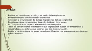 Ventajas
• Facilitan las discusiones y el dialogo por medio de las conferencias.
• Permiten compartir presentaciones e información.
• Ayuda con la profundización del dialogo de problemas de baja complejidad.
• Permite una rápida comunicación, desarrollo de ideas y documentos.
• La CS aporta libertad respecto a las restricciones de espacios.
• Todas las conversaciones e interacciones que se produzcan pueden ser almacenadas y
recuperadas en los sistemas que soportan este tipo de comunicación.
• Facilita la participación de personas, con culturas diferentes, que se encuentran en diferentes
partes del mundo.
 