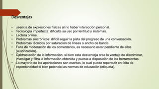 Desventajas
• usencia de expresiones físicas al no haber interacción personal.
• Tecnología imperfecta: dificulta su uso por lentitud y sistemas.
• Lectura online.
• Problemas sincrónicos: difícil seguir la pista del progreso de una conversación.
• Problemas técnicos por saturación de líneas o ancho de banda.
• Falta de moderación de los comentarios, es necesario estar pendiente de ellos
(autorización).
• Contrastación de la información, si bien esta desventaja crea la ventaja de discriminar,
investigar y filtra la información obtenida y puesta a disposición de las herramientas.
• La mayoría de las aportaciones son escritas, lo cual puede repercutir en falta de
espontaneidad si bien potencia las normas de educación (etiqueta).
 