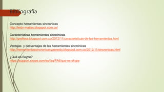 Bibliografía
Concepto herramientas sincrónicas
http://leidy-matias.blogspot.com.co/
Características herramientas sincrónicas
http://greifesa.blogspot.com.co/2012/11/caracteristicas-de-las-herramientas.html
Ventajas y desventajas de las herramientas sincrónicas
http://herramientassincronicasyasneidy.blogspot.com.co/2012/11/sincronicas.html
¿Qué es Skype?
https://support.skype.com/es/faq/FA6/que-es-skype
 
