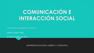 COMUNICACIÓN E
INTERACCIÓN SOCIAL
YURI DANIELA BURBANO VALLEJOS
GRUPO: 200610-283
07 DE OCTUBRE DE 2015
UNIVERSIDAD NACIONAL ABIERTA Y A DISTANCIA
 