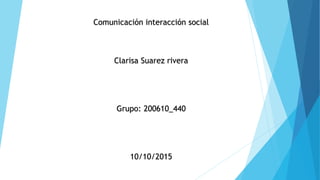 Comunicación interacción social
Clarisa Suarez rivera
Grupo: 200610_440
10/10/2015
 