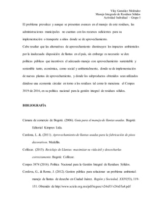 Viky González Meléndez
Manejo Integrado de Residuos Sólidos
Actividad Individual – Grupo I
El problema prevalece y aunque se presentan avances en el manejo de este residuos, las
administraciones municipales no cuentan con los recursos suficientes para su
implementación o transporte a sitios donde se de aprovechamiento.
Cabe resaltar que las alternativas de aprovechamiento disminuyen los impactos ambientales
por la inadecuada disposición de llantas en el país, sin embargo es necesario se den
políticas públicas que incentiven el adecuado manejo con aprovechamiento sustentable y
sostenible tanto, económica, como social y ambientalmente, donde se de implementación
de nuevas plantas de aprovechamiento, y donde los subproductos obtenidos sean utilizados
dándose una economía circular en torno a los residuos tal como lo menciona el Conpes
3819 de 2016, en su política nacional para la gestión integral de residuos sólidos.
BIBLIOGRAFÍA
Cámara de comercio de Bogotá. (2006). Guia para el manejo de llantas usadas. Bogotá:
Editorial Kimpres Ltda.
Cardona, L. &. (2011). Aprovechamiento de llantas usadas para la fabricación de pisos
decorativos. Medellín.
Colfecar. (2015). Reciclaje de Llantas: maximizar su vida útil y descecharlas
correctamente. Bogotá: Colfecar.
Conpes 3874 (2016). Política Nacional para la Gestión Integral de Residuos Sólidos.
Cordova, G., & Romo, J. (2012). Gestion pública para solucionar un problema ambiental:
manejo de llantas de desecho en Ciudad Juárez. Región y Sociedad, XXIV(53), 119-
151. Obtenido de http://www.scielo.org.mx/pdf/regsoc/v24n53/v24n53a4.pdf
 