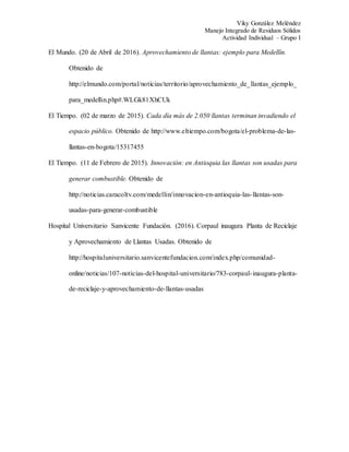 Viky González Meléndez
Manejo Integrado de Residuos Sólidos
Actividad Individual – Grupo I
El Mundo. (20 de Abril de 2016). Aprovechamiento de llantas: ejemplo para Medellín.
Obtenido de
http://elmundo.com/portal/noticias/territorio/aprovechamiento_de_llantas_ejemplo_
para_medellin.php#.WLGk81XhCUk
El Tiempo. (02 de marzo de 2015). Cada día más de 2.050 llantas terminan invadiendo el
espacio público. Obtenido de http://www.eltiempo.com/bogota/el-problema-de-las-
llantas-en-bogota/15317455
El Tiempo. (11 de Febrero de 2015). Innovación: en Antioquia las llantas son usadas para
generar combustible. Obtenido de
http://noticias.caracoltv.com/medellin/innovacion-en-antioquia-las-llantas-son-
usadas-para-generar-combustible
Hospital Universitario Sanvicente Fundación. (2016). Corpaul inaugura Planta de Reciclaje
y Aprovechamiento de Llantas Usadas. Obtenido de
http://hospitaluniversitario.sanvicentefundacion.com/index.php/comunidad-
online/noticias/107-noticias-del-hospital-universitario/783-corpaul-inaugura-planta-
de-reciclaje-y-aprovechamiento-de-llantas-usadas
 