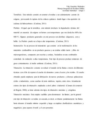 Viky González Meléndez
Manejo Integrado de Residuos Sólidos
Actividad Individual – Grupo I
Termólisis: Este método consiste en someter al residuo a un calentamiento carente de
oxígeno, provocando la ruptura de los enlaces químicos dando lugar a loa aparición de
cadenas de hidrocarburos (Cardona, 2011)
Pirolisis: Al igual que la termólisis, este método involucra la degradación térmica del
material en ausencia de oxígeno en hornos con temperaturas que van desde los 600 a los
800 °C. Algunos productos generados en este proceso son aleofinas (alquenos), cera y
hollín. La Pirolisis puede ser a baja o alta temperatura. (Cardona, 2011)
Incineración: Es un proceso de tratamiento que consiste en la trasformación de los
materiales combustibles en un producto gaseoso y un residuo sólido inerte y libre de
microorganismos, compuesto por escorias y cenizas, basándose en una combustión
controlada vía oxidación a altas temperaturas. Este tipo de proceso produce emisiones de
gases contaminantes al medio ambiente (Cardona, 2011)
Trituración: La trituración consiste en reducir el tamaño de las llantas a través de diferentes
técnicas con el fin de separar el caucho de elementos como el acero y los textiles. El caucho
obtenido puede emplearse para la fabricación de nuevos productos y diversas aplicaciones
civiles e industriales, como canchas de tenis sintéticas, tapetes, entre otros. Actualmente
existen dos tipos de trituración empleadas a nivel piloto e industrial (Cámara de comercio
de Bogotá, 2006), se tiene además dos tipos de trituración mecánica y criogénica.
Trituración mecánica: Esta emplea cuchillas para desmenuzar las llantas; por lo general
este tipo de trituración se realiza en cascada, es decir, se trituran paulatinamente las llantas
hasta alcanzar el tamaño mínimo requerido y luego se emplean clasificadores neumáticos y
magnéticos para separar el textil y el cero presentes.
 
