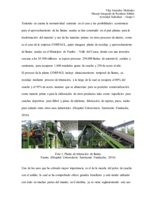 Viky González Meléndez
Manejo Integrado de Residuos Sólidos
Actividad Individual – Grupo I
Teniendo en cuenta la normatividad existente en el caso y las posibilidades económicas
para el aprovechamiento de las llantas usadas se han construido en el país plantas para la
trasformación del material y uso de las materias primas en otros procesos de interés, como
es el caso de la empresa CORPAUL, quien inaugura planta de reciclaje y aprovechamiento
de llantas usadas en el Municipio de Yumbo – Valle del Cauca, donde con una inversión
cercana a los $5.500 millones se espera procesar 250.000 llantas de automóvil, camión y
camioneta, para recuperar 1.600 toneladas grano de caucho y 250 de acero al año.
El proceso de la planta CORPAUL incluye almacenamiento temporal de llantas, su
reciclaje mediante proceso de trituración, a lo largo de la cual se recupera el 80% del
caucho y el 95% de acero, insumos que se almacenan para su posterior comercialización
como materia prima o para la elaboración de otros productos tales como: superficies para
canchas deportivas para fútbol y pistas de atletismo, fabricación de tapetes, pisos, suelas
para calzado entre otros usos industriales (Hospital Universitario Sanvicente Fundación,
2016).
Foto 1. Planta de trituración de llantas
Fuente; (Hospital Universitario Sanvicente Fundación, 2016)
Uno de los usos que ha cobrado mayor importancia es el de la mezcla del polvo de caucho
con el asfalto, lo cual se ha comprobado ofrece grandes beneficios y está siendo utilizado
con éxito en muchas partes del mundo; en Colombia, ya se viene reglamentando este uso
 