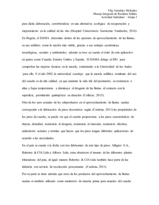 Viky González Meléndez
Manejo Integrado de Residuos Sólidos
Actividad Individual – Grupo I
para dicha elaboración, convirtiéndose en una alternativa ecológica de recuperación y
mejoramiento en la calidad de las vías (Hospital Universitario Sanvicente Fundación, 2016)
En Bogotá, el DAMA determino dentro de las opciones de aprovechamiento de las llantas,
su uso asfaltico como la opción más viable, gracias a sus ventajas económicas,
tecnológicas, sociales y ambientales; además se tuvo en cuenta el éxito de esta aplicación
en países como Canadá, Estados Unidos y España. El DAMA delego al IDU para
comprobar las mejoras técnicas en la mezcla, contratando a la Universidad de los Andes
´para ello. E el año 2002, la universidad concluyo que la mezcla asfáltica resultante del uso
del caucho es de alta calidad, ya que aumenta la vida útil del pavimento, su resistencia a
altas y bajas temperaturas y disminuye el desgaste de las llantas al contacto con la
superficie, permitiendo quintuplicar su duración (Colfecar, 2015).
Otro de los usos actuales de los subproductos en el aprovechamiento de llantas usadas
corresponde a la fabricación de pisos decorativos según (Cardona, 2011) las propiedades de
los pisos de caucho, se puede ver que el caucho proporciona a los pisos características de
dureza, densidad, resistencia al desgaste, resistencia al marcado, resistencia eléctrica,
aislamiento acústico y termino que hacen que los pisos tengan diferentes aplicaciones de
acuerdo a las necesidades.
En el país se cuenta a la fecha con tres fabricantes de este tipo de pisos: Alfagres S.A.,
Rubertec & CIA Ltda y Alforex Ltda; estas abastecen el insumo de las diferentes plantas
trituradoras del país, de igual manera Rubertec & CIA Ltda también hace parte de las
industria con servicio de recolección posconsumo (Cardona, 2011).
Por su parte se tiene además que otros de los productos del aprovechamiento de llantas
usadas es también utilizado como suministro de materia prima para usuarios del caucho
 