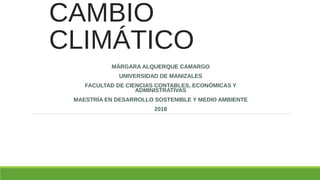 CAMBIO
CLIMÁTICO
MÁRGARA ALQUERQUE CAMARGO
UNIVERSIDAD DE MANIZALES
FACULTAD DE CIENCIAS CONTABLES, ECONÓMICAS Y
ADMINISTRATIVAS
MAESTRÍA EN DESARROLLO SOSTENIBLE Y MEDIO AMBIENTE
2018
 