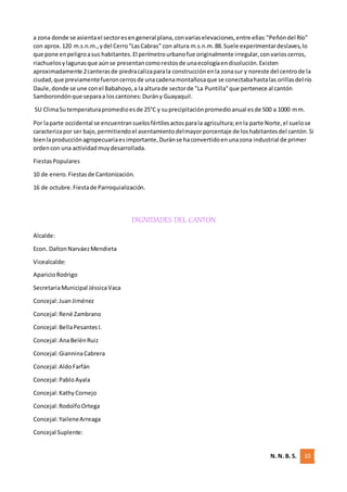 N. N. B. S. 10
a zona donde se asientael sectoresengeneral plana,convariaselevaciones,entre ellas:"Peñóndel Río"
con aprox.120 m.s.n.m.,ydel Cerro"LasCabras" con altura m.s.n.m.88.Suele experimentardeslaves,lo
que pone enpeligroasus habitantes.El perímetrourbanofue originalmente irregular,convarioscerros,
riachuelosylagunasque aúnse presentancomorestosde unaecologíaendisolución.Existen
aproximadamente 2canterasde piedracalizaparala construcciónenla zonasur y noreste del centrode la
ciudad,que previamentefueroncerrosde unacadenamontañosaque se conectabahastalas orillasdel río
Daule,donde se une conel Babahoyo,a la alturade sectorde "La Puntilla"que pertenece al cantón
Samborondónque separaa loscantones:Durány Guayaquil.
SU ClimaSutemperaturapromedioesde 25°C y suprecipitaciónpromedioanual esde 500 a 1000 mm.
Por laparte occidental se encuentransuelosfértilesactosparala agricultura;enla parte Norte,el suelose
caracterizapor ser bajo,permitiendoel asentamientodelmayorporcentaje de loshabitantesdel cantón.Si
bienlaproducciónagropecuariaesimportante,Duránse haconvertidoenunazona industrial de primer
ordencon una actividadmuydesarrollada.
FiestasPopulares
10 de enero.Fiestasde Cantonización.
16 de octubre.Fiestade Parroquialización.
DIGNIDADES DEL CANTON
Alcalde:
Econ. DaltonNarváezMendieta
Vicealcalde:
AparicioRodrigo
SecretariaMunicipal JéssicaVaca
Concejal:Juan Jiménez
Concejal:René Zambrano
Concejal:BellaPesantesI.
Concejal:AnaBelénRuiz
Concejal:GianninaCabrera
Concejal:Aldo Farfán
Concejal:Pablo Ayala
Concejal:Kathy Cornejo
Concejal:Rodolfo Ortega
Concejal:YaileneArreaga
Concejal Suplente:
 
