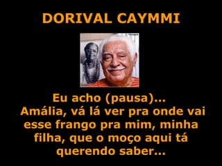 DORIVAL CAYMMI Eu acho (pausa)...  Amália, vá lá ver pra onde vai esse frango pra mim, minha filha, que o moço aqui tá querendo saber... 