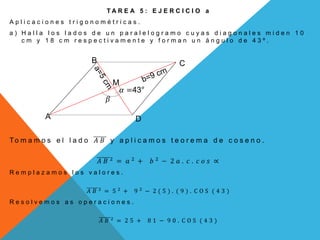 T A R E A 5 : E J E R C I C I O a
A p l i c a c i o n e s t r i g o n o m é t r i c a s .
a ) H a l l a l o s l a d o s d e u n p a r a l e l o g r a m o c u y a s d i a g o n a l e s m i d e n 1 0
c m y 1 8 c m r e s p e c t i v a m e n t e y f o r m a n u n á n g u l o d e 4 3 º .
To m a m o s e l l a d o 𝐴 𝐵 y a p l i c a m o s t e o r e m a d e c o s e n o .
𝐴 𝐵 2
= 𝑎 2
+ 𝑏 2
− 2 𝑎 . 𝑐 . 𝑐 𝑜 𝑠 ∝
R e m p l a z a m o s l o s v a l o r e s .
𝐴 𝐵 2
= 5 2
+ 9 2
− 2 ( 5 ) . ( 9 ) . C O S ( 4 3 )
R e s o l v e m o s a s o p e r a c i o n e s .
𝐴 𝐵 2
= 2 5 + 8 1 − 9 0 . C O S ( 4 3 )
𝛼 =43°
A
B C
D
M
𝛽
 