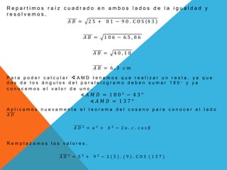 R e p a r t i m o s r a í z c u a d r a d o e n a m b o s l a d o s d e l a i g u a l d a d y
r e s o l v e m o s .
𝐴 𝐵 = 2 5 + 8 1 − 9 0 . C O S 4 3
𝐴 𝐵 = 1 0 6 − 6 5 , 8 6
𝐴 𝐵 = 4 0 , 1 8
𝐴 𝐵 = 6 , 3 𝑐 𝑚
P a r a p o d e r c a l c u l a r ∢ A M D t e n e m o s q u e r e a l i z a r u n r e s t a , y a q u e
d o s d e l o s á n g u l o s d e l p a r a l e l o g r a m o d e b e n s u m a r 1 8 0 ° y y a
c o n o c e m o s e l v a l o r d e u n o .
∢ 𝐴 𝑀 𝐷 = 1 8 0 ° − 4 3 °
∢ 𝐴 𝑀 𝐷 = 1 3 7 °
A p l i c a m o s n u e v a m e n t e e l t e o r e m a d e l c o s e n o p a r a c o n o c e r e l l a d o
𝐴 𝐷
𝐴 𝐷 2
= 𝑎 2
+ 𝑏 2
− 2 𝑎 . 𝑐 . c o s β
R e m p l a z a m o s l o s v a l o r e s .
𝐴 𝐷 2
= 5 2
+ 9 2
− 2 ( 5 ) . ( 9 ) . C O S ( 1 3 7 )
 