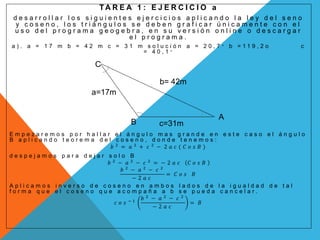 T A R E A 1 : E J E R C I C I O a
d e s a r r o l l a r l o s s i g u i e n t e s e j e r c i c i o s a p l i c a n d o l a l e y d e l s e n o
y c o s e n o , l o s t r i á n g u l o s s e d e b e n g r a f i c a r ú n i c a m e n t e c o n e l
u s o d e l p r o g r a m a g e o g e b r a , e n s u v e r s i ó n o n l i n e o d e s c a r g a r
e l p r o g r a m a .
a ) . a = 1 7 m b = 4 2 m c = 3 1 m s o l u c i ó n a = 2 0 , 7 ° b = 1 1 9 , 2 o c
= 4 0 , 1 °
E m p e z a r e m o s p o r h a l l a r e l á n g u l o m a s g r a n d e e n e s t e c a s o e l á n g u l o
B a p l i c a n d o t e o r e m a d e l c o s e n o , d o n d e t e n e m o s :
𝑏 2
= 𝑎 2
+ 𝑐 2
− 2 𝑎 𝑐 ( 𝐶 𝑜 𝑠 𝐵 )
d e s p e j a m o s p a r a d e j a r s o l o B
𝑏 2
− 𝑎 2
− 𝑐 2
= − 2 𝑎 𝑐 𝐶 𝑜 𝑠 𝐵
𝑏 2
− 𝑎 2
− 𝑐 2
− 2 𝑎 𝑐
= 𝐶 𝑜 𝑠 𝐵
A p l i c a m o s i n v e r s o d e c o s e n o e n a m b o s l a d o s d e l a i g u a l d a d d e t a l
f o r m a q u e e l c o s e n o q u e a c o m p a ñ a a b s e p u e d a c a n c e l a r .
𝑐 𝑜 𝑠 − 1
𝑏 2
− 𝑎 2
− 𝑐 2
− 2 𝑎 𝑐
= 𝐵
b= 42m
a=17m
c=31mB
A
C
 