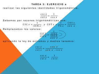 T A R E A 3 : E J E R C I C I O a
r e a l i z a r l a s s i g u i e n t e s i d e n t i d a d e s t r i g o n o m é t r i c a .
c s c 𝑥
c o t 𝑥
=
1
c o s 𝑥
S a b e m o s p o r r a z o n e s t r i g o n o m é t r i c a s q u e :
C S C 𝑥 =
1
S E N 𝑥
𝑦 C O T 𝑥 =
1
T G 𝑥
=
C O S 𝑥
𝑠 𝑒 𝑛 𝑥
R e m p l a z a m o s l o s v a l o r e s :
c s c 𝑥
c o t 𝑥
=
1
𝑠 𝑒 𝑛 𝑥
c o s 𝑥
𝑠 𝑒 𝑛 𝑥
a p l i c a n d o l a l e y d e e x t r e m o s y m e d i o s t e n e m o s :
c s c 𝑥
c o t 𝑥
=
𝑠 𝑒 𝑛 𝑥
𝑠 𝑒 𝑛 𝑥 . c o s 𝑥
c s c 𝑥
c o t 𝑥
=
1
𝑐 𝑜 𝑠 𝑥
 