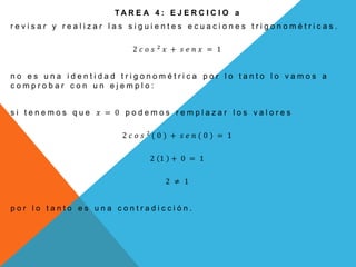 T A R E A 4 : E J E R C I C I O a
r e v i s a r y r e a l i z a r l a s s i g u i e n t e s e c u a c i o n e s t r i g o n o m é t r i c a s .
2 𝑐 𝑜 𝑠 2
𝑥 + 𝑠 𝑒 𝑛 𝑥 = 1
n o e s u n a i d e n t i d a d t r i g o n o m é t r i c a p o r l o t a n t o l o v a m o s a
c o m p r o b a r c o n u n e j e m p l o :
s i t e n e m o s q u e 𝑥 = 0 p o d e m o s r e m p l a z a r l o s v a l o r e s
2 𝑐 𝑜 𝑠 2
( 0 ) + 𝑠 𝑒 𝑛 ( 0 ) = 1
2 1 + 0 = 1
2 ≠ 1
p o r l o t a n t o e s u n a c o n t r a d i c c i ó n .
 