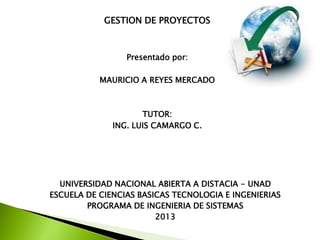 GESTION DE PROYECTOS
Presentado por:
MAURICIO A REYES MERCADO
TUTOR:
ING. LUIS CAMARGO C.
UNIVERSIDAD NACIONAL ABIERTA A DISTACIA - UNAD
ESCUELA DE CIENCIAS BASICAS TECNOLOGIA E INGENIERIAS
PROGRAMA DE INGENIERIA DE SISTEMAS
2013
 