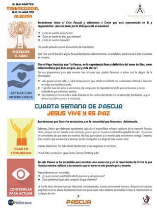 ACTUAR CON
MISERICORDIA
8
ENCENDER
EL CIRIO
Encendemos ahora el Cirio Pascual y aclamamos a Cristo que está representado en Él y
respondemos: ¡Gracias Señor por la Vida que está en nosotros!
v  ¡Cristo es nuestro único Señor!
v  ¡Cristo es fuente de Vida para siempre!
v  ¡Cristo es nuestro Salvador!
(Se puede aplaudir o cantar al momento de encenderlo)
Este Cirio que el día de la Vigilia Pascual bendijimos solemnemente, es señal de la presencia de Cristo resucitado
en nosotros.
Dice el Papa Francisco que “la Pascua, en la experiencia llena y definitiva del amor de Dios, amor
misericordioso que dona alegría, paz y vida eterna”.
Por eso proponemos para esta semana tres acciones que podrán llevarnos a actuar con la alegría de la
Misericordia”.
	
  
v  Sal a pasear un rato solo (a). Saca tiempo para ti, para entrar en contacto con la naturaleza.Admira la Creación
en todas sus manifestaciones.
v  El perdón nace del amor a uno mismo y la compasión. Es imposible dar de lo que no tenemos y menos
entender lo que no hemos sentido.
v  Ser amoroso (a) no nace de la nada. Edúcate en dar cariño a los demás. En ser atento (a), bondadoso (a) y en
amar a tu prójimo como a ti mismo (a).
ORAR EN
COMUNIDAD
CUARTA SEMANA DE PASCUA
JESÚS VIVE Y ES PAZ
Acordémonos que Dios vive en nosotros y en la comunidad que formamos. Adorémosle.
Sabemos, Señor, que debemos agradecerte cada día el maravilloso milagro cotidiano de tu creación. Gracias,
Padre, porque nos has creado y nos sostienes, gracias por ser nuestro manantial inagotable de vida. Queremos
ser conscientes de que vives en nosotros. No hay que esperar a la muerte para encontrarse contigo. Creemos,
Dios nuestro, que aunque no te veamos, tú nos acompañas a lo largo de toda nuestra vida.
Gracias, Padre Dios. Por todo ello te bendecimos y nos alegramos en tu honor.
¡Viva Cristo, nuestra Luz! ¡Viva Cristo, Camino,Verdad y Vida!
CONTEMPLAR
PARA ACTUAR
En esta Pascua se ha encendido para nosotros una nueva Luz y es la resurrección de Cristo la que
ilumina nuestra realidad y nos muestra que el amor es más grande que la muerte.
Preguntémonos con sinceridad:
v  ¿En qué consiste nuestra diﬁcultad para amar y ser generosos?
v  ¿Qué podremos hacer para compartir lo que tenemos?
La luz de Jesús ilumina nuestras relaciones interpersonales, nuestra convivencia humana. Ninguno de nuestros
prójimos es un ser al cual le podamos hacer mal pues ahora todos estamos destinados a volver a encontrarnos en
la alegría de vivir.
 