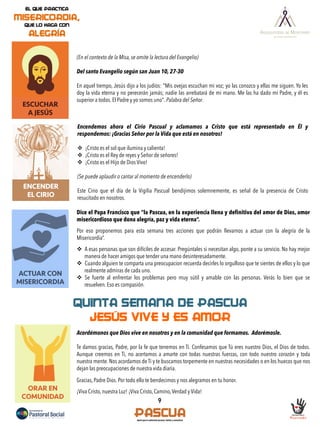 9
ESCUCHAR
A JESÚS
(En el contexto de la Misa, se omite la lectura del Evangelio)
Del santo Evangelio según san Juan 10, 27-30
En aquel tiempo, Jesús dijo a los judíos: "Mis ovejas escuchan mi voz; yo las conozco y ellas me siguen. Yo les
doy la vida eterna y no perecerán jamás; nadie las arrebatará de mi mano. Me las ha dado mi Padre, y él es
superior a todos. El Padre y yo somos uno". Palabra del Señor.
ACTUAR CON
MISERICORDIA
ENCENDER
EL CIRIO
Encendemos ahora el Cirio Pascual y aclamamos a Cristo que está representado en Él y
respondemos: ¡Gracias Señor por la Vida que está en nosotros!
v  ¡Cristo es el sol que ilumina y calienta!
v  ¡Cristo es el Rey de reyes y Señor de señores!
v  ¡Cristo es el Hijo de Dios Vivo!
(Se puede aplaudir o cantar al momento de encenderlo)
Este Cirio que el día de la Vigilia Pascual bendijimos solemnemente, es señal de la presencia de Cristo
resucitado en nosotros.
Dice el Papa Francisco que “la Pascua, en la experiencia llena y definitiva del amor de Dios, amor
misericordioso que dona alegría, paz y vida eterna”.
Por eso proponemos para esta semana tres acciones que podrán llevarnos a actuar con la alegría de la
Misericordia”.
v  A esas personas que son difíciles de accesar. Pregúntales si necesitan algo, ponte a su servicio. No hay mejor
manera de hacer amigos que tender una mano desinteresadamente.
v  Cuando alguien te comparta una preocupacion recuerda decirles lo orgulloso que te sientes de ellos y lo que
realmente admiras de cada uno.
v  Se fuerte al enfrentar los problemas pero muy sútil y amable con las personas. Verás lo bien que se
resuelven. Eso es compasión.
ORAR EN
COMUNIDAD
QUINTA SEMANA DE PASCUA
JESÚS VIVE Y ES AMOR
Acordémonos que Dios vive en nosotros y en la comunidad que formamos. Adorémosle.
Te damos gracias, Padre, por la fe que tenemos en Ti. Confesamos que Tú eres nuestro Dios, el Dios de todos.
Aunque creemos en Ti, no acertamos a amarte con todas nuestras fuerzas, con todo nuestro corazón y toda
nuestra mente. Nos acordamos de Ti y te buscamos torpemente en nuestras necesidades o en los huecos que nos
dejan las preocupaciones de nuestra vida diaria.
Gracias, Padre Dios. Por todo ello te bendecimos y nos alegramos en tu honor.
¡Viva Cristo, nuestra Luz! ¡Viva Cristo, Camino,Verdad y Vida!
 