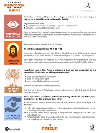 10
CONTEMPLAR
PARA ACTUAR
ESCUCHAR
A JESÚS
En esta Pascua se ha encendido para nosotros un fuego nuevo, Jesús, el Señor de la muerte y de la
vida, que con su luz nos hace ver la realidad con ojos distintos.
Preguntémonos con sinceridad:
v  ¿Qué pasa en una comunidad que se distingue porque ama y sirve a los demás?
v  ¿Buscamos en la comunidad el encuentro con Jesús?
Porque hay Resurrección, por eso puede haber expresiones de amor sincero y pleno, nada es igual que antes. La
Vida que Jesús nos da nos hace conscientes de que somos hombres y mujeres nuevos que comparten con la
comunidad el amor y la misericordia.
(En el contexto de la Misa, se omite la lectura del Evangelio)
Del santo Evangelio según san Juan 13, 31-33. 34-35
Cuando Judas salió del cenáculo, Jesús dijo: "Ahora ha sido gloriﬁcado el Hijo del hombre y Dios ha sido
gloriﬁcado en él. Si Dios ha sido gloriﬁcado en él, también Dios lo gloriﬁcará en sí mismo y pronto lo gloriﬁcará.
Hijitos, todavía estaré un poco con ustedes. Les doy un mandamiento nuevo: que se amen los unos a los otros,
como yo los he amado; y por este amor reconocerán todos que ustedes son mis discípulos". Palabra del Señor.
ACTUAR CON
MISERICORDIA
ENCENDER
EL CIRIO
Encendemos ahora el Cirio Pascual y aclamamos a Cristo que está representado en Él y
respondemos: ¡Gracias Señor por la Vida que está en nosotros!
v  ¡Cristo Resucitado hace eterno nuestro amor!
v  ¡Cristo Hijo amado de Dios Padre!
v  ¡Cristo a quien el Padre celestial ama en nosotros!
(Se puede aplaudir o cantar al momento de encenderlo)
Este Cirio que el día de la Vigilia Pascual bendijimos solemnemente, es señal de la presencia de Cristo
resucitado en nosotros.
Dice el Papa Francisco que “la Pascua, en la experiencia llena y definitiva del amor de Dios, amor
misericordioso que dona alegría, paz y vida eterna”.
Por eso proponemos para esta semana tres acciones que podrán llevarnos a actuar con la alegría de la
Misericordia”.
v  Hazles saber a la gente cuando han hecho un excelente trabajo. Anima a todos a hacerlo también eso crea
un ambiente positivo, valores y aprecio mutuo.
v  Ve a visitar un enfermo a hacer algún tipo de trabajo voluntario. De seguro te darás cuenta cuán
afortunado y útil eres.
v  Presta atención a las señales de la vida. Cuando haces las cosas bien, se encadenan los acontecimientos,
las lecturas y las personas.Aprende a escuchar tu entorno.
 