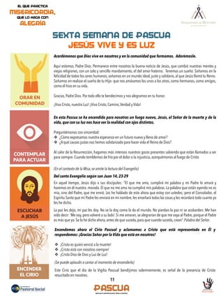 ORAR EN
COMUNIDAD
11
CONTEMPLAR
PARA ACTUAR
SEXTA SEMANA DE PASCUA
JESÚS VIVE Y ES LUZ
ESCUCHAR
A JESÚS
Acordémonos que Dios vive en nosotros y en la comunidad que formamos. Adorémosle.
Aquí estamos, Padre Dios. Permanece entre nosotros la buena noticia de Jesús, que cambió nuestras mentes y
viejas religiones, con un solo y sencillo mandamiento, el del amor fraterno. Tenemos un sueño. Soñamos en la
felicidad de todos los seres humanos, soñamos en un mundo ideal, justo y solidario, al que Jesús llamó tu Reino.
Soñamos en realizar el sueño de tu Hijo: que nos amáramos los unos a los otros, como hermanos, como amigos,
como él hizo en su vida.
Gracias, Padre Dios. Por todo ello te bendecimos y nos alegramos en tu honor.
¡Viva Cristo, nuestra Luz! ¡Viva Cristo, Camino,Verdad y Vida!
En esta Pascua se ha encendido para nosotros un fuego nuevo, Jesús, el Señor de la muerte y de la
vida, que con su luz nos hace ver la realidad con ojos distintos.
Preguntémonos con sinceridad:
v  ¿Cómo expresamos nuestra esperanza en un futuro nuevo y lleno de amor?
v  ¿A qué causas justas nos hemos solidarizado para hacer vida el Reino de Dios?
Al calor de la Resurrección, hagamos más intensos nuestros gozos presentes sabiendo que están llamados a ser
para siempre. Cuando temblemos de frío por el dolor o la injusticia, acerquémonos al fuego de Cristo
(En el contexto de la Misa, se omite la lectura del Evangelio)
Del santo Evangelio según san Juan 14, 23-29
	
  
En aquel tiempo, Jesús dijo a sus discípulos: "El que me ama, cumplirá mi palabra y mi Padre lo amará y
haremos en él nuestra .morada. El que no me ama no cumplirá mis palabras. La palabra que están oyendo no es
mía, sino del Padre, que me envió. Les he hablado de esto ahora que estoy con ustedes; pero el Consolador, el
Espíritu Santo que mi Padre les enviará en mi nombre, les enseñará todas las cosas y les recordará todo cuanto yo
les he dicho.
La paz les dejo, mi paz les doy. No se la doy como la da el mundo. No pierdan la paz ni se acobarden. Me han
oído decir: ‘Me voy, pero volveré a su lado’. Si me amaran, se alegrarían de que me vaya al Padre, porque el Padre
es más que yo. Se lo he dicho ahora, antes de que suceda, para que cuando suceda, crean”. Palabra del Señor.
ENCENDER
EL CIRIO
Encendemos ahora el Cirio Pascual y aclamamos a Cristo que está representado en Él y
respondemos: ¡Gracias Señor por la Vida que está en nosotros!
v  ¡Cristo es quien venció a la muerte!
v  ¡Cristo está con nosotros siempre!
v  ¡Cristo Dios de Dios y Luz de Luz!
(Se puede aplaudir o cantar al momento de encenderlo)
Este Cirio que el día de la Vigilia Pascual bendijimos solemnemente, es señal de la presencia de Cristo
resucitado en nosotros.
 