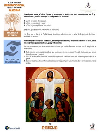 13
ACTUAR CON
MISERICORDIA
ENCENDER
EL CIRIO
Encendemos ahora el Cirio Pascual y aclamamos a Cristo que está representado en Él y
respondemos: ¡Gracias Señor por la Vida que está en nosotros!
v  ¡Cristo es nuestra alegría y paz!
v  ¡Cristo es misericordia y gozo!
v  ¡Cristo es justicia y libertad para todos!
(Se puede aplaudir o cantar al momento de encenderlo)
Este Cirio que el día de la Vigilia Pascual bendijimos solemnemente, es señal de la presencia de Cristo
resucitado en nosotros.
Dice el Papa Francisco que “la Pascua, en la experiencia llena y definitiva del amor de Dios, amor
misericordioso que dona alegría, paz y vida eterna”.
Por eso proponemos para esta semana tres acciones que podrán llevarnos a actuar con la alegría de la
Misericordia”.
v  Redescubre tu barrio o algún otro lugar que hace mucho tiempo no visitas. Piensa lo afortunados que somos
de poder cambiar y mejorar.
v  Trata de reconocer las cualidades buenas de las personas. Piensa en como Dios hace milagros a través de la
gente.
v  Cuando te sientas solo y sin fuerzas trata de ayudar a alguien y ser tu su fortaleza. Dar a otros es cosechar para
ambos.
 