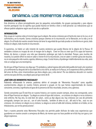 14
DINÁMICA: LOS MOMENTOS PASCUALES
DINÁMICA COMUNITARIA
Esta dinámica se ofrece principalmente para las pequeñas comunidades, los grupos parroquiales y para alguna
reunión parroquial. Eso no signiﬁca que pueda hacerse en familia o bien a nivel personal. Las indicaciones que se
ofrecen podrán adaptarse según sea el caso de su aplicación.
INTRODUCCIÓN
Dios ocupa en nuestras vidas el mismo lugar que la alegría. No somos cristianos por el hecho de creer en la cruz, en el
sufrimiento y en la muerte. Somos cristianos porque creemos en la resurrección, en la liberación, en la vida y en la
alegría. En el fondo de nuestro corazón hemos de tener la seguridad de que toda prueba se transforma en gracia, toda
tristeza en alegría, toda muerte en resurrección.
Si queremos, no habrá un solo instante de nuestra existencia que pueda librarse de la alegría de la Pascua. El
verdadero cristiano es incapaz de vivir al margen de la alegría. Creer en Dios es creer que Él es capaz de hacernos
felices, de darnos a conocer una vida que deseamos prolongar por toda la eternidad. Porque, para muchos de
nosotros, la cuestión difícil no está en saber si tienen fe en la resurrección, sino en saber si sienten ganas de resucitar,
no en esta pequeña vida nuestra, egoísta, dolorosa y ciega. Si esto hiciera, el prolongar indeﬁnidamente esa vida, sería
más un castigo que una recompensa.
De ahí que el Papa Francisco nos diga que “El verdadero y radical regreso del exilio (del pueblo de Israel y de nosotros)
y la confortante luz después de la oscuridad de la crisis de fe, se realiza en la Pascua, en la experiencia llena y deﬁnitiva
del amor de Dios, amor misericordioso que dona alegría, paz y vida eterna”. Por eso debemos descubrir en nuestro
camino ese paso de Dios, esa alegría pascual que viene de él.
¿QUÉ SON LOS MOMENTOS PASCUALES?
Habiendo reﬂexionado lo anterior, podemos deﬁnir el concepto de “Momentos Pascuales” como aquellos
acontecimientos alegres en nuestra historia personal o grupal, en los que hemos experimentado de manera
consciente, concreta y signiﬁcativa el gozo de la presencia de Dios resucitado, cercano, vivo y glorioso.
Siendo conscientes que Él está Vivo en nuestra historia y en nuestro corazón siempre, ahora nos corresponde, como
dice el Papa Francisco ser alegres: “La alegría es como el signo del cristiano... un cristiano sin alegría o no es cristiano o
está enfermo. No hay otra, no está bien de salud... como ya dije alguna vez, hay cristianos con cara de pimiento
avinagrado, siempre con cara así... con el ceño fruncido... también el alma es así... allí está lo feo... esos no son
cristianos. Un cristiano sin alegría no es cristiano. La alegría es como el sello del cristiano, también en el dolor, en las
tribulaciones, aun en las persecuciones”.
Traer a nuestro presente estos Momentos Pascuales nos permite poder disfrutar de todas esas experiencias que
guardamos en nuestro corazón a semejanza de María, de manera que nos hace posible ver el día hoy con gozo y con
alegre esperanza.
 