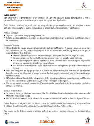 15
INSTRUCCIONES
Con esta Dinámica se pretende elaborar un listado de los Momentos Pascuales que se identiﬁquen en la historia
personal, familiar, grupal o comunitaria, que se hayan vivido y que sean signiﬁcativos.
 
Se ha de tener cuidado en respetar lo que cada integrante diga, ya que recordemos que cada uno tiene su visión
particular, sin embargo ha de guiarse al grupo a que se reﬁeran los momentos concretos y signiﬁcativos.
Antes de comenzar:
§  Separar a los asistentes en equipos según sea el caso.
§  Solicitar que para cada equipo se elija un Coordinador que guiará la Dinámica y un Secretario quien tomará nota de
las conclusiones.
Durante la Dinámica:
§  El Coordinador del equipo recordará a los integrantes qué son los Momentos Pascuales, asegurándose que haya
una comprensión clara del concepto. Acto seguido, él mismo los invitará a tener las siguientes actitudes para el
desarrollo óptimo de la Dinámica:
§  Memoria agradecida y actitud de discernimiento para reconocer el paso de Dios alegre en la vida.
§  Fe para reconocer que Dios nos habla y se hace presente a través de todos los acontecimientos.
§  Una mirada múltiple, que sabe que toda realidad puede ser mirada desde distintos ángulos. No podemos
cerrarnos en una posición, sino abrirnos a otras miradas.
§  Una actitud de escucha atenta a todos, respetando el turno de la persona que esté hablando hasta que
termine.
§  Pedir a los integrantes del equipo que traigan al corazón los acontecimientos que para ellos son los Momentos
Pascuales que se identiﬁquen en la historia personal, familiar, grupal o comunitaria, que se hayan vivido y que
sean signiﬁcativos.
§  El Secretario irá tomando nota de las intervenciones de los integrantes del equipo buscando sintetizar el Momento
en una frase o pidiéndole a quien lo exponga, un nombre o título para su descripción.
§  Una vez que todos o la mayoría ha expuesto, el Secretario leerá al equipo los distintos Momentos. Con esto habrán
concluido la Dinámica.
Después de a Dinámica:
§  Se reúne a todos los asistentes nuevamente y los Coordinadores de cada equipo presentan brevemente los
Momentos Pascuales del equipo
§  Una vez terminada la exposición, se invita a todos a que en un momento de silencio se realice la siguiente oración:
Gracias, Padre, por tu alegría, tu amor y tu ternura; porque nos conoces más que nosotros mismos y no dejas de darnos
la vida para descubrirte cercano. Gracias, Padre, porque así te ha parecido bien. Padre nuestro…
Para concluir nuestra dinámica y como un signo de la alegría qye tenemos y que queremos vivir, nos damos un saludo
de paz.
 