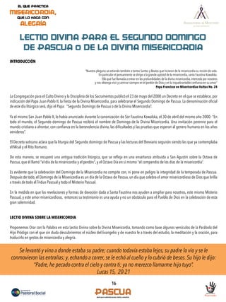 16
LECTIO DIVINA PARA EL SEGUNDO DOMINGO
DE PASCUA o DE LA DIVINA MISERICORDIA
INTRODUCCIÓN
“Nuestra plegaria se extienda también a tantos Santos y Beatos que hicieron de la misericordia su misión de vida.
En particular el pensamiento se dirige a la grande apóstol de la misericordia, santa Faustina Kowalska.
Ella que fue llamada a entrar en las profundidades de la divina misericordia, interceda por nosotros
y nos obtenga vivir y caminar siempre en el perdón de Dios y en la inquebrantable conﬁanza en su amor”
Papa Francisco en Misericordiae Vultus No. 24
La Congregación para el Culto Divino y la Disciplina de los Sacramentos publicó el 23 de mayo del 2000 un Decreto en el que se establece, por
indicación del Papa Juan Pablo II, la ﬁesta de la Divina Misericordia, para celebrarse el Segundo Domingo de Pascua. La denominación oﬁcial
de este día litúrgico será, dijo el Papa: “Segundo Domingo de Pascua o de la Divina Misericordia”.
Ya el mismo San Juan Pablo II, lo había anunciado durante la canonización de Sor Faustina Kowalska, el 30 de abril del mismo año 2000: “En
todo el mundo, el Segundo domingo de Pascua recibirá el nombre de Domingo de la Divina Misericordia. Una invitación perenne para el
mundo cristiano a afrontar, con conﬁanza en la benevolencia divina, las diﬁcultades y las pruebas que esperan al genero humano en los años
venideros”.
El Decreto vaticano aclara que la liturgia del Segundo domingo de Pascua y las lecturas del Breviario seguirán siendo las que ya contemplaba
el Misal y el Rito Romano.
De esta manera, se recuperó una antigua tradición litúrgica, que se reﬂeja en una enseñanza atribuida a San Agustín sobre la Octava de
Pascua, que él llamó "el día de la misericordia y el perdón", y el Octavo Día en sí mismo "el compendio de los días de la misericordia”.
Es evidente que la celebración del Domingo de la Misericordia no compite con, ni pone en peligro la integridad de la temporada de Pascua.
Después de todo, el Domingo de la Misericordia es un día de la Octava de Pascua, un día que celebra el amor misericordioso de Dios que brilla
a través de todo el Triduo Pascual y todo el Misterio Pascual.
En la medida en que las revelaciones y formas de devoción dada a Santa Faustina nos ayuden a ampliar para nosotros, este mismo Misterio
Pascual, y este amor misericordioso, entonces su testimonio es una ayuda y no un obstáculo para el Pueblo de Dios en la celebración de esta
gran solemnidad.
LECTIO DIVINA SOBRE LA MISERICORDIA
Proponemos Orar con la Palabra en esta Lectio Divina sobre la Divina Misericordia, tomando como base algunos versículos de la Parábola del
Hijo Pródigo con el que sin duda descubriremos el núcleo del Evangelio y de nuestra fe a través del estudio, la meditación y la oración, para
traducirlo en gestos de misericordia y alegría.
Se levantó y vino a donde estaba su padre; cuando todavía estaba lejos, su padre lo vio y se le
conmovieron las entrañas; y, echando a correr, se le echó al cuello y lo cubrió de besos. Su hijo le dijo:
“Padre, he pecado contra el cielo y contra ti; ya no merezco llamarme hijo tuyo”.
Lucas 15, 20-21
 