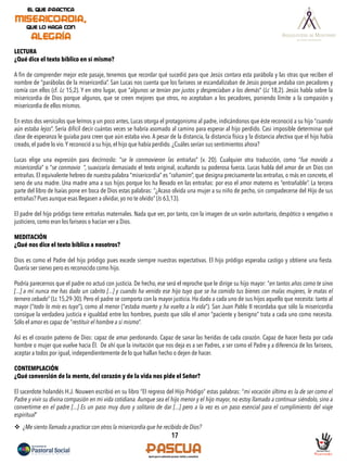 17
LECTURA
¿Qué dice el texto bíblico en sí mismo?
A ﬁn de comprender mejor este pasaje, tenemos que recordar qué sucedió para que Jesús contara esta parábola y las otras que reciben el
nombre de “parábolas de la misericordia”. San Lucas nos cuenta que los fariseos se escandalizaban de Jesús porque andaba con pecadores y
comía con ellos (cf. Lc 15,2). Y en otro lugar, que “algunos se tenían por justos y despreciaban a los demás” (Lc 18,2). Jesús habla sobre la
misericordia de Dios porque algunos, que se creen mejores que otros, no aceptaban a los pecadores, poniendo límite a la compasión y
misericordia de ellos mismos.
En estos dos versículos que leímos y un poco antes, Lucas otorga el protagonismo al padre, indicándonos que éste reconoció a su hijo “cuando
aún estaba lejos”. Sería difícil decir cuántas veces se habría asomado al camino para esperar al hijo perdido. Casi imposible determinar qué
clase de esperanza le guiaba para creer que aún estaba vivo. A pesar de la distancia, la distancia física y la distancia afectiva que el hijo había
creado, el padre lo vio.Y reconoció a su hijo, el hijo que había perdido. ¿Cuáles serían sus sentimientos ahora?
Lucas elige una expresión para decírnoslo: “se le conmovieron las entrañas” (v. 20). Cualquier otra traducción, como “fue movido a
misericordia” o “se conmovio ”, suavizaría demasiado el texto original, ocultando su poderosa fuerza. Lucas habla del amor de un Dios con
entrañas. El equivalente hebreo de nuestra palabra “misericordia” es “rahamim”, que designa precisamente las entrañas, o más en concreto, el
seno de una madre. Una madre ama a sus hijos porque los ha llevado en las entrañas: por eso el amor materno es “entrañable”. La tercera
parte del libro de Isaías pone en boca de Dios estas palabras: “¿Acaso olvida una mujer a su niño de pecho, sin compadecerse del Hijo de sus
entrañas? Pues aunque esas llegasen a olvidar, yo no te olvido” (Is 63,13).
El padre del hijo pródigo tiene entrañas maternales. Nada que ver, por tanto, con la imagen de un varón autoritario, despótico o vengativo o
justiciero, como eran los fariseos o hacían ver a Dios.
MEDITACIÓN
¿Qué nos dice el texto bíblico a nosotros?
Dios es como el Padre del hijo pródigo pues excede siempre nuestras expectativas. El hijo pródigo esperaba castigo y obtiene una ﬁesta.
Quería ser siervo pero es reconocido como hijo.
Podría parecernos que el padre no actuó con justicia. De hecho, ese será el reproche que le dirige su hijo mayor: “en tantos años como te sirvo
[...] a mí nunca me has dado un cabrito [...] y cuando ha venido ese hijo tuyo que se ha comido tus bienes con malas mujeres, le matas el
ternero cebado” (Lc 15,29-30). Pero el padre se comporta con la mayor justicia. Ha dado a cada uno de sus hijos aquello que necesita: tanto al
mayor (“todo lo mío es tuyo”), como al menor (“estaba muerto y ha vuelto a la vida”). San Juan Pablo II recordaba que sólo la misericordia
consigue la verdadera justicia e igualdad entre los hombres, puesto que sólo el amor “paciente y benigno” trata a cada uno como necesita.
Sólo el amor es capaz de “restituir el hombre a sí mismo”.
Así es el corazón paterno de Dios: capaz de amar perdonando. Capaz de sanar las heridas de cada corazón. Capaz de hacer ﬁesta por cada
hombre o mujer que vuelve hacia Él. De ahí que la invitación que nos deja es a ser Padres, a ser como el Padre y a diferencia de los fariseos,
aceptar a todos por igual, independientemente de lo que hallan hecho o dejen de hacer.
CONTEMPLACIÓN
¿Qué conversión de la mente, del corazón y de la vida nos pide el Señor?
El sacerdote holandés H.J. Nouwen escribió en su libro “El regreso del Hijo Pródigo” estas palabras: “mi vocación última es la de ser como el
Padre y vivir su divina compasión en mi vida cotidiana. Aunque sea el hijo menor y el hijo mayor, no estoy llamado a continuar siéndolo, sino a
convertirme en el padre [...] Es un paso muy duro y solitario de dar [...] pero a la vez es un paso esencial para el cumplimiento del viaje
espiritual”
v  ¿Me siento llamado a practicar con otros la misericordia que he recibido de Dios?
 