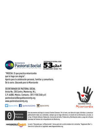 La serie “Educando para la Misericordia”, forma parte de la red de aliados de la iniciativa “Hagámoslo Bien” a
favor de la Cultura de la Legalidad. www.hagamoslobien.org
Este documento está bajo la Licencia Creative Commons. Por lo tanto, son libres de copiar, distribuir y comunicar
públicamente todos sus contenidos, siempre que se haga referencia a la fuente de la información y al autor, si
lo hay. El Diseño Editorial, Redacción, Corrección de Estilo, Producción y Distribución están a cargo de la Vicaría
Episcopal de Pastoral de la Arquidiócesis de Monterrey.
“PASCUA. El que practica misericordia
que lo haga con alegría”.
Aporte para la celebración personal, familiar y comunitaria.
De la serie: Educando para la Misericordia
SECRETARIADO DE PASTORAL SOCIAL
Arista No. 230 Centro, Monterrey, N.L.
C.P. 64000, México. Contacto.: (81) 1158 2260 y 61
pastoralsocial@arquidiocesismty.org
www.pastoralsocialmty.org
/pastoralsocialmty@psocialmty @psocialmty
 