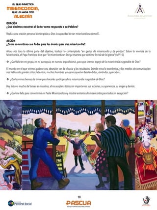 18
ORACIÓN
¿Qué decimos nosotros al Señor como respuesta a su Palabra?
Realiza una oración personal donde pidas a Dios la capacidad de ser misericordioso como Él.
ACCIÓN
¿Cómo convertirnos en Padre para los demás para dar misericordia?
Ahora nos toca la última parte del objetivo, traducir lo contemplado “en gestos de misericordia y de perdón”. Sobre la vivencia de la
Misericordia, el Papa Francisco dice que “la misericordia es la viga maestra que sostiene la vida de la Iglesia” (MV 10).
v  ¿Qué falta en mi grupo, en mi parroquia, en nuestra arquidiócesis, para que seamos espejo de la misericordia inagotable de Dios?
El mundo en el que vivimos padece una obsesión con la eﬁcacia y los resultados. Donde reina lo económico, y los medios de comunicación
nos hablan de grandes cifras. Mientras, muchos hombres y mujeres quedan desatendidos, olvidados, aparcados..
v  ¿Qué caminos hemos de tomar para hacerles partícipes de la misericordia inagotable de Dios?
Hay todavía mucho de fariseo en nosotros, al no aceptar a todos sin importarnos sus acciones, su apariencia, su origen y demás:
v  ¿Qué me falta para convertirme en Padre Misericordioso y mostrar entrañas de misericordia para todos sin excepción?
 