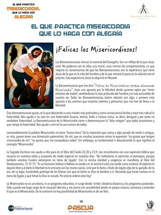 19
EL QUE PRACTICA MISERICORDIA
QUE LO HAGA CON ALEGRÍA
Las Bienaventuranzas marcan lo esencial del Evangelio. Son un reﬂejo de lo que Jesús
vivió. No podemos ver en ellas una moral, unas normas de comportamiento. Lo que
importa es convencernos de que las Bienaventuranzas son la experiencia que tiene
Jesús de lo que es la vida del hombre y de lo que merece la pena en la relación con el
prójimo. Esta experiencia Jesús la adquirió en Nazaret.
La Bienaventuranza que nos dice
, hace una apuesta por la felicidad desde quienes optan por “tener
entrañas de madre”, revelándonos lo más profundo del hombre y lo más escondido de
nuestro ser. Todas las Bienaventuranzas tienen relación con algo, a primera vista
opuesto a los caminos que nosotros creemos y pensamos que nos han de llevar a la
felicidad.
Ésta bienaventuranza quizás, es la que desciende a unos niveles más profundos y como consecuencia facilita y hace más radical la
fraternidad. Nos ayuda a no caer en una fraternidad ilusoria, teórica, bella e incluso cínica; es decir, desigual y por tanto no
verdadera fraternidad. La Bienaventuranza de la Misericordia viene a desenmascarar la “falsa imagen” que todos arrastramos y
que rompe la fraternidad. Nos ayuda a vivir en la casa común de todos.
Lamentablemente la palabra Misericordia no tiene “buena fama”. Da la impresión que suena a algo pasado de moda o antiguo,
es más, parece tener una dimensión paternalista. De ahí, que en muchas ocasiones oímos la expresión “no quiero que tengan
misericordia de mí”, “no quiero que me compadezca nadie”. Sin embargo, es fundamental ir descubriendo lo que signiﬁca el
concepto “Misericordia”.
La Sagrada Escritura nos ayuda a ello pues en el libro del Éxodo 22,20 y 23,9, nos encontramos con una expresión bíblica que
resuena en nuestros oídos y corazones de modo especial en nuestros días: “No maltratarás ni oprimirás al extranjero, porque
también vosotros fuisteis extranjeros en tierra de Egipto”. Con la misma claridad y exigencia se maniﬁesta el libro del
Deuteronomio, 15 12-15: “Si un hermano hebreo o hebrea se vende a ti, te servirá 6 años (se vende como esclavo). Al séptimo lo
dejarás libre y al darle la libertad no lo enviarás con las manos vacías, sino que le darás a título de regalo algo de tu ganado, de tu
era, de tu lagar, haciéndole partícipe de los bienes con que el Señor tu Dios te bendice a ti. Recuerda que fuiste esclavo en la
tierra de Egipto y que Yahvé tu Dios te rescató. Por esto te ordeno esto hoy”.
La Misericordia no es una teoría, ni un programa educativo, ni surge desde “arriba”, desde la distancia y los programas pastorales.
Sólo cuando me hago cargo de la situación del otro y me acerco con sensibilidad desde mi propia miseria, comienzo a entender
lo que es la Misericordia. De lo contrario no hay posibilidad de Misericordia ni de ser feliz.
 