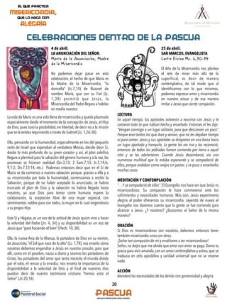20
CELEBRACIONES DENTRO DE LA PASCUA
4 de abril.
LA ANUNCIACIÓN DEL SEÑOR.
No podemos dejar pasar en esta
celebración, el hecho de que María es
la Madre de la Misericordia, “la
doncella” (Is.7,14) de Nazaret de
nombre María, que con su Fiat (Lc.
1,38) permitió que Jesús, la
Misericordia del Padre llegara a habitar
en medio nuestro. 
La vida de María es una vida llena de misericordia y queda plasmado
especialmente desde el momento de la concepción de Jesús, el Hijo
de Dios, pues tuvo la posibilidad, en libertad, de decir no a la misión
que se le estaba requiriendo a través de Gabriel (Lc. 1,26-38). 
Ella, pensando en la humanidad, especialmente en los del pequeño
resto de Israel que esperaban al verdadero Mesías, decide decir Sí,
desde lo más profundo de su joven corazón y así, el plan salvíﬁco
llegara a plenitud para la salvación del género humano y a la vez, las
promesas se hicieran realidad (Gn.3,13; 2 Sam.7,13; Is.7,14;Is.
9,1-2; Dn.7,13-14, etc.)  Podemos entonces decir que en el Sí de
María se da comienzo a nuestra salvación porque, gracias a ella y a
su misericordia por toda la humanidad, comenzamos a recibir la
Salvación, porque de no haber aceptado lo anunciado, se habría
truncado el plan de Dios y la salvación no habría llegado hasta
nosotros, ya que Dios para tomar carne humana espero la
colaboración, la aceptación libre de una mujer especial, con
sentimientos nobles para con todos, la mujer en la cual engendraría
a su propio Hijo.
 
Este Sí y Hágase, es un eco de la actitud de Jesús quien vino a hacer
la voluntad del Padre (Jn. 4, 34) y su disponibilidad es un eco de
Jesús que “pasó haciendo el bien” (Hech. 10, 38). 
Ella, la nueva Arca de la Alianza, la portadora de Dios en su vientre,
de Jesucristo, “el Sol que nace de lo alto” (Lc. 1,78), nos enseña cómo
nosotros debemos engendrar a Jesús en nuestro corazón, para que
allí, como en el pesebre, nazca a diario y seamos los portadores de
Cristo, los portadores del amor que tanto necesita el mundo divido
por el odio, el rencor y la envidia; nos enseña la importancia de la
disponibilidad a la voluntad de Dios y al ﬁnal de nuestros días
puedan decir de nuestro testimonio cristiano “hemos visto al
Señor” (Jn.20,18).
25 de abril.
SAN MARCOS, EVANGELISTA
El Año de la Misericordia nos plantea
el reto de mirar más allá de lo
superﬁcial, es decir de manera
contemplativa, de tal modo que al
identiﬁcarnos con lo que miramos,
podamos expresar amor y misericordia
en nuestro actuar y de esa manera
imitar a Jesús que siente compasión.
LECTURA
En aquel tiempo, los apóstoles volvieron a reunirse con Jesús y le
contaron todo lo que habían hecho y enseñado. Entonces él les dijo:
“Vengan conmigo a un lugar solitario, para que descansen un poco”.
Porque eran tantos los que iban y venían, que no les dejaban tiempo
ni para comer. Jesús y sus apóstoles se dirigieron en una barca hacia
un lugar apartado y tranquilo. La gente los vio irse y los reconoció;
entonces de todos los poblados fueron corriendo por tierra a aquel
sitio y se les adelantaron. Cuando Jesús desembarcó, vio una
numerosa multitud que lo estaba esperando y se compadeció de
ellos, porque andaban como ovejas sin pastor, y se puso a enseñarles
muchas cosas.
MEDITACIÓN Y CONTEMPLACIÓN
"…Y se compadeció de ellos". El Evangelio nos hace ver que Jesús es
misericordioso. Su compasión le hace conmoverse ante los
sufrimientos y necesidades humanas. Más aún, Jesús experimenta
alegría al poder ofrecernos su misericordia. Leyendo de nuevo el
Evangelio nos daremos cuenta que la gente se fue corriendo para
alcanzar a Jesús. ¿Y nosotros? ¿Buscamos al Señor de la misma
manera?
ORACIÓN
Si Dios es misericordioso con nosotros, debemos entonces tener
también misericordia unos con otros.
¡Señor ten compasión de mí y enséñame a ser misericordioso!
Señor, no dejes que me olvide que amor con amor se paga. Dame tu
gracia para vivir amando, con un amor contemplativo y activo, que se
traduzca en celo apostólico y caridad universal que no se reserve
nada.
ACCIÓN
Atenderé las necesidades de los demás con generosidad y alegría.
 