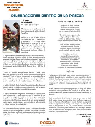 21
CELEBRACIONES DENTRO DE LA PASCUA
3 de mayo.
LA SANTA CRUZ
México es uno de los lugares donde
tiene más arraigo la celebración de la
Santa Cruz.
La ﬁesta de la Cruz de Mayo tiene sus
antecedentes en la celebración
precristiana conocida como
Festividades de los Mayos (o Palo de
Mayo, del inglés maypole), en la que
se conmemoraba el tiempo medio de
la primavera rindiendo cultos a la
naturaleza.
Brille la cruz del Verbo, luminosa,
brille como la carne sacratísima
de aquel Jesús nacido de la Virgen
que en la gloria del Padre vive y brilla.
Gemía Adán, doliente y conturbado,
lágrimas Eva junto a Adán vertía;
brillen sus rostros por la cruz gloriosa,
cruz que se enciende cuando el Verbo expira.
¡Salve, cruz de los montes y caminos,
junto al enfermo suave medicina,
regio trono de Cristo en las familias,
cruz de nuestra fe, salve, cruz bendita!
Reine el Señor cruciﬁcado,
levantando la cruz donde moría;
nuestros enfermos ojos buscan luz,
nuestros labios, el río de la vida.
Te adoramos, oh cruz que fabricamos,
pecadores, con manos deicidas;
te adoramos, ornato del Señor,
sacramento de nuestra eterna dicha.Amén.
	
  
Con frecuencia es difícil para la Iglesia anunciar la resurrección de Jesús. La
raíz de la diﬁcultad creemos que estriba en querer anunciarla en directo,
olvidando al cruciﬁcado. Cuando esto ocurre, el anuncio de la resurrección se
vuelve rutinario o símbolo de esperanza universal, que puede desencadenar
emociones en la celebración litúrgica, pero poca efectividad para la vida
histórica.
Por ello creemos que la primera pregunta que se dirige a la Iglesia,
precisamente cuando quiere anunciar la resurrección de Jesús, es si está en
verdad junto a la cruz de Jesús y junto a las innumerables cruces actuales de
la historia.
Desde los cruciﬁcados de la historia, sin pactar con sus cruces, es desde
donde hay que anunciar la resurrección de Jesús. En ellos está hoy presente
Jesús; en el servicio a ellos se hace hoy presente el señorío de Jesús; en la
tozudez de no pactar con sus cruces y buscar siempre la liberación de esas
cruces se hace presente in actu y a la manera histórica la esperanza
inconmovible. Desde ahí se puede entender un poco más de qué se trata al
hablar de la resurrección de Jesús y desde ahí se puede corresponder en la
historia a la realidad del resucitado.
Jon Sobrino, Sal Terrae.
Marzo de 1982
En especial, se festejaba adornando un árbol o erigiendo un tronco o
tótem. al que se le ponían adornos o ﬂores, mientras se hacían
danzas rituales y se cantaban o hacían recitaciones. Con la llegada del
cristianismo, esta ﬁesta fue adaptada a la nueva fe, reemplazándose
el tótem por la cruz cristiana En algunos países se mantienen en
forma paralela las festividades de la Cruz de Mayo y del Palo de
Mayo.
Cuando los primeros evangelizadores llegaron a estas tierras
mexicanas, ponían cruces en las nuevas construcciones de iglesias,
conventos y casas de oración. La desnudez de los maderos no era
bien recibida por los oriundos del lugar, por lo que preﬁrieron
pintarlas con colores llamativos y adornarlas con ﬂores y listones.
La celebración de la Santa Cruz en México inicia en los albores del
siglo XVI, cuando el capitán Juan de Grijalba nombró "Isla de la Santa
Cruz" a la isla de Acuzamil o Cozumel de Quintan Roo.
En México es celebrada por gremios involucrados en la construcción,
como los albañiles. La celebración inicia con la colocación de una
cruz, adornada con ﬂores y papel, en una parte alta y visible de la
construcción (obra). Continúa con una ﬁesta con comida típica de la
región, cerveza, tequila, mezcal, y otros derivados de la fermentación
en el lugar donde se desarrolla la obra.
Esto se sigue haciendo hoy con todo respeto. Cada 3 de mayo, no hay
construcción que no tenga ﬁesta. Todos los trabajadores (albañiles,
peones, arquitectos, ingenieros) conviven en una comida junto con
sus familias.
 