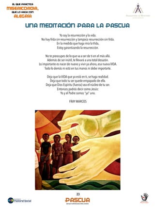 23
UNA MEDITACIÓN PARA LA PASCUA
Yo soy la resurrección y la vida.
No hay Vida sin resurrección y tampoco resurrección sin Vida.
En la medida que haga mía la Vida,
Estoy garantizando la resurrección.
No te preocupes de lo que va a ser de ti en el más allá.
Además de ser inútil, te llevará a una total desazón.
Lo importante es nacer de nuevo y vivir ya ahora, esa nueva VIDA.
Todo lo demás ni está en tus manos ni debe importarte.
Deja que la VIDA que ya está en ti, se haga realidad.
Deja que todo tu ser quede empapado de ella.
Deja que Dios Espíritu (fuerza) sea el núcleo de tu ser.
Entonces podrás decir como Jesús:
Yo y el Padre somos “ya” uno.
FRAY MARCOS
 