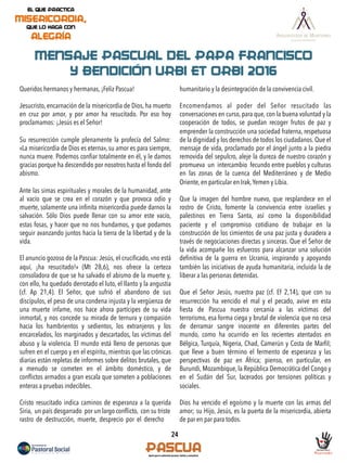 MENSAJE PASCUAL DEL PAPA FRANCISCO
Y BENDICIÓN URBI ET ORBI 2016
Queridos hermanos y hermanas, ¡Feliz Pascua!
Jesucristo, encarnación de la misericordia de Dios, ha muerto
en cruz por amor, y por amor ha resucitado. Por eso hoy
proclamamos: ¡Jesús es el Señor!
Su resurrección cumple plenamente la profecía del Salmo:
«La misericordia de Dios es eterna», su amor es para siempre,
nunca muere. Podemos conﬁar totalmente en él, y le damos
gracias porque ha descendido por nosotros hasta el fondo del
abismo.
Ante las simas espirituales y morales de la humanidad, ante
al vacío que se crea en el corazón y que provoca odio y
muerte, solamente una inﬁnita misericordia puede darnos la
salvación. Sólo Dios puede llenar con su amor este vacío,
estas fosas, y hacer que no nos hundamos, y que podamos
seguir avanzando juntos hacia la tierra de la libertad y de la
vida.
El anuncio gozoso de la Pascua: Jesús, el cruciﬁcado,«no está
aquí, ¡ha resucitado!» (Mt 28,6), nos ofrece la certeza
consoladora de que se ha salvado el abismo de la muerte y,
con ello, ha quedado derrotado el luto, el llanto y la angustia
(cf. Ap 21,4). El Señor, que sufrió el abandono de sus
discípulos, el peso de una condena injusta y la vergüenza de
una muerte infame, nos hace ahora partícipes de su vida
inmortal, y nos concede su mirada de ternura y compasión
hacia los hambrientos y sedientos, los extranjeros y los
encarcelados, los marginados y descartados, las víctimas del
abuso y la violencia. El mundo está lleno de personas que
sufren en el cuerpo y en el espíritu, mientras que las crónicas
diarias están repletas de informes sobre delitos brutales, que
a menudo se cometen en el ámbito doméstico, y de
conﬂictos armados a gran escala que someten a poblaciones
enteras a pruebas indecibles.
Cristo resucitado indica caminos de esperanza a la querida
Siria, un país desgarrado por un largo conﬂicto, con su triste
rastro de destrucción, muerte, desprecio por el derecho
humanitario y la desintegración de la convivencia civil.
Encomendamos al poder del Señor resucitado las
conversaciones en curso, para que, con la buena voluntad y la
cooperación de todos, se puedan recoger frutos de paz y
emprender la construcción una sociedad fraterna, respetuosa
de la dignidad y los derechos de todos los ciudadanos. Que el
mensaje de vida, proclamado por el ángel junto a la piedra
removida del sepulcro, aleje la dureza de nuestro corazón y
promueva un intercambio fecundo entre pueblos y culturas
en las zonas de la cuenca del Mediterráneo y de Medio
Oriente, en particular en Irak,Yemen y Libia.
Que la imagen del hombre nuevo, que resplandece en el
rostro de Cristo, fomente la convivencia entre israelíes y
palestinos en Tierra Santa, así como la disponibilidad
paciente y el compromiso cotidiano de trabajar en la
construcción de los cimientos de una paz justa y duradera a
través de negociaciones directas y sinceras. Que el Señor de
la vida acompañe los esfuerzos para alcanzar una solución
deﬁnitiva de la guerra en Ucrania, inspirando y apoyando
también las iniciativas de ayuda humanitaria, incluida la de
liberar a las personas detenidas.
Que el Señor Jesús, nuestra paz (cf. Ef 2,14), que con su
resurrección ha vencido el mal y el pecado, avive en esta
ﬁesta de Pascua nuestra cercanía a las víctimas del
terrorismo, esa forma ciega y brutal de violencia que no cesa
de derramar sangre inocente en diferentes partes del
mundo, como ha ocurrido en los recientes atentados en
Bélgica, Turquía, Nigeria, Chad, Camerún y Costa de Marﬁl;
que lleve a buen término el fermento de esperanza y las
perspectivas de paz en África; pienso, en particular, en
Burundi, Mozambique, la República Democrática del Congo y
en el Sudán del Sur, lacerados por tensiones políticas y
sociales.
Dios ha vencido el egoísmo y la muerte con las armas del
amor; su Hijo, Jesús, es la puerta de la misericordia, abierta
de par en par para todos.
24
 