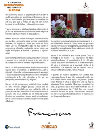 Que su mensaje pascual se proyecte cada vez más sobre el
pueblo venezolano, en las difíciles condiciones en las que
vive, así como sobre los que tienen en sus manos el destino
del país, para que se trabaje en pos del bien común,
buscando formas de diálogo y colaboración entre todos.
Y que se promueva en todo lugar la cultura del encuentro, la
justicia y el respeto recíproco, lo único que puede asegurar el
bienestar espiritual y material de los ciudadanos.
El Cristo resucitado, anuncio de vida para toda la humanidad
que reverbera a través de los siglos, nos invita a no olvidar los
hombres y las mujeres en camino para buscar un futuro
mejor. Son una muchedumbre cada vez más grande de
emigrantes y refugiados —incluyendo muchos niños— que
huyen de la guerra, el hambre, la pobreza y la injusticia
social.
Estos hermanos y hermanas nuestros, encuentran demasiado
a menudo en su recorrido la muerte o, en todo caso, el
rechazo de quien podrían ofrecerlos hospitalidad y ayuda.
Que la cita de la próxima Cumbre Mundial Humanitaria no
deje de poner en el centro a la persona humana, con su
dignidad, y desarrollar políticas capaces de asistir y proteger
a las víctimas de conﬂictos y otras situaciones de emergencia,
especialmente a los más vulnerables y los que son
perseguidos por motivos étnicos y religiosos.
Que, en este día glorioso, «goce también la tierra, inundada
de tanta claridad» (Pregón pascual), aunque sea tan
maltratada y vilipendiada por una explotación ávida de
ganancias, que altera el equilibrio de la naturaleza. Pienso en
particular a las zonas afectadas por los efectos del cambio
climático, que en ocasiones provoca sequía o inundaciones,
con las consiguientes crisis alimentarias en diferentes partes
del planeta.
Con nuestros hermanos y hermanas perseguidos por la fe y
por su ﬁdelidad al nombre de Cristo, y ante el mal que parece
prevalecer en la vida de tantas personas, volvamos a escuchar
las palabras consoladoras del Señor: «No tengáis miedo. ¡Yo
he vencido al mundo!» (Jn 16,33).
Hoy es el día brillante de esta victoria, porque Cristo ha
derrotado a la muerte y su resurrección ha hecho
resplandecer la vida y la inmortalidad (cf. 2 Tm 1,10). «Nos
sacó de la esclavitud a la libertad, de la tristeza a la alegría,
del luto a la celebración, de la oscuridad a la luz, de la
servidumbre a la redención. Por eso decimos ante él:
¡Aleluya!» (Melitón de Sardes, Homilía Pascual).
A quienes en nuestras sociedades han perdido toda
esperanza y el gusto de vivir, a los ancianos abrumados que
en la soledad sienten perder vigor, a los jóvenes a quienes
parece faltarles el futuro, a todos dirijo una vez más las
palabras del Señor resucitado: «Mira, hago nuevas todas las
cosas... al que tenga sed yo le daré de la fuente del agua de
la vida gratuitamente» (Ap 21,5-6). Que este mensaje
consolador de Jesús nos ayude a todos nosotros a reanudar
con mayor vigor la construcción de caminos de reconciliación
con Dios y con los hermanos.
25
 