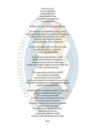 Señor Jesucristo,
tú nos has enseñado
a ser misericordiosos
como el Padre del cielo,
y nos has dicho que quien te ve,
lo ve también a Él.
Muéstranos tu rostro y obtendremos la salvación.
Tu mirada llena de amor liberó a Zaqueo y a Mateo
de la esclavitud del dinero; a la adúltera y a la Magdalena
del buscar la felicidad solamente en una creatura;
hizo llorar a Pedro luego de la traición,
y aseguró el Paraíso al ladrón arrepentido.
Haz que cada uno de nosotros escuche como propia
la palabra que dijiste a la samaritana:
¡Si conocieras el don de Dios!
 
Tú eres el rostro visible del Padre invisible,
del Dios que maniﬁesta su omnipotencia
sobre todo con el perdón y la misericordia:
haz que, en el mundo, la Iglesia sea el rostro visible de Ti,
su Señor, resucitado y glorioso.
Tú has querido que también tus ministros
fueran revestidos de debilidad
para que sientan sincera compasión
por los que se encuentran en la ignorancia o en el error:
haz que quien se acerque a uno de ellos se sienta esperado,
amado y perdonado por Dios.
 
Manda tu Espíritu y conságranos a todos con su unción
para que el Jubileo de la Misericordia
sea un año de gracia del Señor
y tu Iglesia pueda, con renovado entusiasmo,
llevar la Buena Nueva a los pobres
proclamar la libertad a los prisioneros y oprimidos
y restituir la vista a los ciegos.
Te lo pedimos por intercesión de María,
Madre de la Misericordia,
a ti que vives y reinas con el Padre
y el Espíritu Santo por los siglos de los siglos.
Amén. 
 