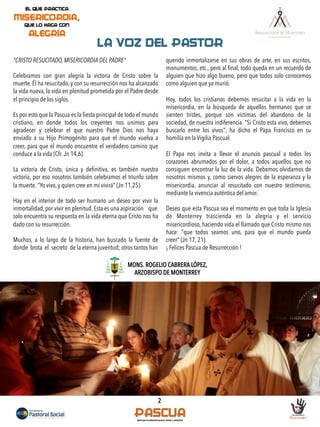 LA VOZ DEL PASTOR
2
"CRISTO RESUCITADO, MISERICORDIA DEL PADRE"
Celebramos con gran alegría la victoria de Cristo sobre la
muerte. Él ha resucitado, y con su resurrección nos ha alcanzado
la vida nueva, la vida en plenitud prometida por el Padre desde
el principio de los siglos.
Es por esto que la Pascua es la ﬁesta principal de todo el mundo
cristiano, en donde todos los creyentes nos unimos para
agradecer y celebrar el que nuestro Padre Dios nos haya
enviado a su Hijo Primogénito para que el mundo vuelva a
creer, para que el mundo encuentre el verdadero camino que
conduce a la vida (Cfr.Jn 14,6).
La victoria de Cristo, única y deﬁnitiva, es también nuestra
victoria, por eso nosotros también celebramos el triunfo sobre
la muerte. "Yo vivo, y quien cree en mí vivirá" (Jn 11,25).
Hay en el interior de todo ser humano un deseo por vivir la
inmortalidad, por vivir en plenitud. Esta es una aspiración que
solo encuentra su respuesta en la vida eterna que Cristo nos ha
dado con su resurrección.
Muchos, a lo largo de la historia, han buscado la fuente de
donde brota el secreto de la eterna juventud; otros tantos han
querido inmortalizarse en sus obras de arte, en sus escritos,
monumentos, etc., pero al ﬁnal, todo queda en un recuerdo de
alguien que hizo algo bueno, pero que todos solo conocemos
como alguien que ya murió.
Hoy, todos los cristianos debemos resucitar a la vida en la
misericordia, en la búsqueda de aquellos hermanos que se
sienten tristes, porque son víctimas del abandono de la
sociedad, de nuestra indiferencia. "Si Cristo esta vivo, debemos
buscarlo entre los vivos", ha dicho el Papa Francisco en su
homilía en la Vigilia Pascual.
El Papa nos invita a llevar el anuncio pascual a todos los
corazones abrumados por el dolor, a todos aquellos que no
consiguen encontrar la luz de la vida. Debemos olvidarnos de
nosotros mismos y, como siervos alegres de la esperanza y la
misericordia, anunciar al resucitado con nuestro testimonio,
mediante la vivencia auténtica del amor.
Deseo que esta Pascua sea el momento en que toda la Iglesia
de Monterrey trascienda en la alegría y el servicio
misericordioso, haciendo vida el llamado que Cristo mismo nos
hace: "que todos seamos uno, para que el mundo pueda
creer" (Jn 17, 21).
¡ Felices Pascua de Resurrección !
MONS. ROGELIO CABRERA LÓPEZ,
ARZOBISPO DE MONTERREY
 