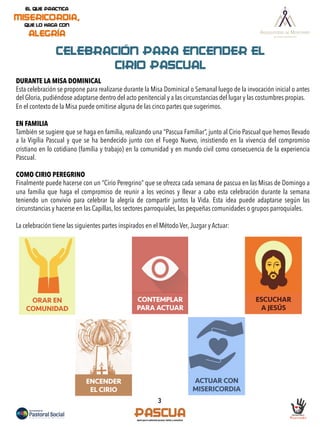 ORAR EN
COMUNIDAD
DURANTE LA MISA DOMINICAL
Esta celebración se propone para realizarse durante la Misa Dominical o Semanal luego de la invocación inicial o antes
del Gloria, pudiéndose adaptarse dentro del acto penitencial y a las circunstancias del lugar y las costumbres propias.
En el contexto de la Misa puede omitirse alguna de las cinco partes que sugerimos.
EN FAMILIA
También se sugiere que se haga en familia, realizando una “Pascua Familiar”, junto al Cirio Pascual que hemos llevado
a la Vigilia Pascual y que se ha bendecido junto con el Fuego Nuevo, insistiendo en la vivencia del compromiso
cristiano en lo cotidiano (familia y trabajo) en la comunidad y en mundo civil como consecuencia de la experiencia
Pascual.
COMO CIRIO PEREGRINO
Finalmente puede hacerse con un “Cirio Peregrino” que se ofrezca cada semana de pascua en las Misas de Domingo a
una familia que haga el compromiso de reunir a los vecinos y llevar a cabo esta celebración durante la semana
teniendo un convivio para celebrar la alegría de compartir juntos la Vida. Esta idea puede adaptarse según las
circunstancias y hacerse en las Capillas, los sectores parroquiales, las pequeñas comunidades o grupos parroquiales.
La celebración tiene las siguientes partes inspirados en el Método Ver,Juzgar y Actuar:
ESCUCHAR
A JESÚS
CELEBRACIÓN PARA ENCENDER EL
CIRIO PASCUAL
CONTEMPLAR
PARA ACTUAR
ACTUAR CON
MISERICORDIA
ENCENDER
EL CIRIO
3
 