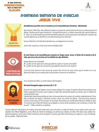 ORAR EN
COMUNIDAD
4
CONTEMPLAR
PARA ACTUAR
PRIMERA SEMANA DE PASCUA
JESÚS VIVE
ESCUCHAR
A JESÚS
Acordémonos que Dios vive en nosotros y en la comunidad que formamos. Adorémosle.
Aquí estamos, Padre Dios. Hoy celebramos la pascua, el paso por nuestra historia de Jesús y cantamos gozosos el
aleluya. Creemos que él sigue viviendo en Ti, de igual forma que Tú, su Padre y fuente de vida, viviste siempre en
él. Jesús nos ha descubierto que esta ﬁesta también puede ser nuestra propia pascua de liberación si pasamos de
nuestros egoísmos y nos decidimos a vivir plenamente para los hermanos.
Gracias, Padre Dios. Por todo ello te bendecimos y nos alegramos en tu honor.
¡Viva Cristo, nuestra Luz! ¡Viva Cristo, Camino,Verdad y Vida!
En esta Pascua se ha encendido para nosotros un fuego nuevo, Jesús, el Señor de la muerte y de la
vida, que con su luz nos hace ver la realidad con ojos distintos.
Preguntémonos con sinceridad:
v  ¿Cuáles son los signos de muerte que podemos captar en nuestra comunidad?
v  ¿Cuáles son los signos de resurrección que podemos descubrir entre nosotros?
La luz de Cristo ilumina lo más oscuro de nuestra vida. A la luz de Jesús vemos que la muerte no es una
destrucción total, sino un cambio pues la vida humana no termina, se transforma.
(En el contexto de la Misa, se omite la lectura del Evangelio)
Del santo Evangelio según san Lucas 24, 1-12
El primer día después del sábado, muy de mañana, llegaron las mujeres al sepulcro, llevando los perfumes que
habían preparado. Encontraron que la piedra ya había sido retirada del sepulcro y entraron, pero no hallaron el
cuerpo del Señor Jesús.
Estando ellas todas desconcertadas por esto, se les presentaron dos varones con vestidos resplandecientes. Como
ellas se llenaron de miedo e inclinaron el rostro a tierra, los varones les dijeron. "¿Por qué buscan entre los
muertos al que está vivo? No está aquí; ha resucitado. Recuerden que cuando estaba todavía en Galilea les dijo:
‘Es necesario que el Hijo del hombre sea entregado en manos de los pecadores y sea cruciﬁcado y al tercer día
resucite’ ".Y ellas recordaron sus palabras.
Cuando regresaron del sepulcro, las mujeres anunciaron todas estas cosas a los Once y a todos los demás. Las que decían estas cosas a los
apóstoles eran María Magdalena, Juana, María (la madre de Santiago) y las demás que estaban con ellas. Pero todas estas palabras les
parecían desvaríos y no las creían. Pedro se levantó y corrió al sepulcro. Se asomó, pero sólo vio los lienzos y se regresó a su casa, asombrado
por lo sucedido. Palabra del Señor.
 