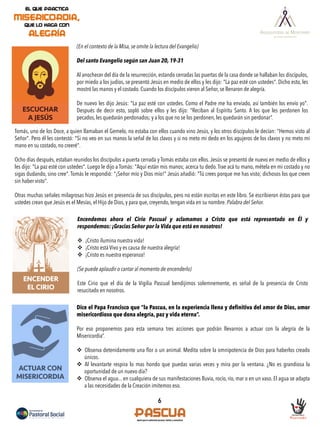 6
ESCUCHAR
A JESÚS
(En el contexto de la Misa, se omite la lectura del Evangelio)
Del santo Evangelio según san Juan 20, 19-31
Al anochecer del día de la resurrección, estando cerradas las puertas de la casa donde se hallaban los discípulos,
por miedo a los judíos, se presentó Jesús en medio de ellos y les dijo: "La paz esté con ustedes". Dicho esto, les
mostró las manos y el costado. Cuando los discípulos vieron al Señor, se llenaron de alegría.
De nuevo les dijo Jesús: "La paz esté con ustedes. Como el Padre me ha enviado, así también los envío yo".
Después de decir esto, sopló sobre ellos y les dijo: "Reciban al Espíritu Santo. A los que les perdonen los
pecados, les quedarán perdonados; y a los que no se los perdonen, les quedarán sin perdonar”.
Tomás, uno de los Doce, a quien llamaban el Gemelo, no estaba con ellos cuando vino Jesús, y los otros discípulos le decían: "Hemos visto al
Señor". Pero él les contestó: "Si no veo en sus manos la señal de los clavos y si no meto mi dedo en los agujeros de los clavos y no meto mi
mano en su costado, no creeré".
Ocho días después, estaban reunidos los discípulos a puerta cerrada y Tomás estaba con ellos. Jesús se presentó de nuevo en medio de ellos y
les dijo: "La paz esté con ustedes". Luego le dijo a Tomás: "Aquí están mis manos; acerca tu dedo. Trae acá tu mano, métela en mi costado y no
sigas dudando, sino cree". Tomás le respondió: "¡Señor mío y Dios mío!" Jesús añadió: "Tú crees porque me has visto; dichosos los que creen
sin haber visto".
Otras muchas señales milagrosas hizo Jesús en presencia de sus discípulos, pero no están escritas en este libro. Se escribieron éstas para que
ustedes crean que Jesús es el Mesías, el Hijo de Dios, y para que, creyendo, tengan vida en su nombre. Palabra del Señor.
ACTUAR CON
MISERICORDIA
ENCENDER
EL CIRIO
Encendemos ahora el Cirio Pascual y aclamamos a Cristo que está representado en Él y
respondemos: ¡Gracias Señor por la Vida que está en nosotros!
v  ¡Cristo ilumina nuestra vida!
v  ¡Cristo está Vivo y es causa de nuestra alegría!
v  ¡Cristo es nuestra esperanza!
(Se puede aplaudir o cantar al momento de encenderlo)
Este Cirio que el día de la Vigilia Pascual bendijimos solemnemente, es señal de la presencia de Cristo
resucitado en nosotros.
Dice el Papa Francisco que “la Pascua, en la experiencia llena y definitiva del amor de Dios, amor
misericordioso que dona alegría, paz y vida eterna”.
Por eso proponemos para esta semana tres acciones que podrán llevarnos a actuar con la alegría de la
Misericordia”.
v  Observa detenidamente una ﬂor o un animal. Medita sobre la omnipotencia de Dios para haberlos creado
únicos.
v  Al levantarte respira lo mas hondo que puedas varias veces y mira por la ventana. ¿No es grandiosa la
oportunidad de un nuevo día?
v  Observa el agua... en cualquiera de sus manifestaciones lluvia, rocío, río, mar o en un vaso. El agua se adapta
a las necesidades de la Creación imitemos eso.
 